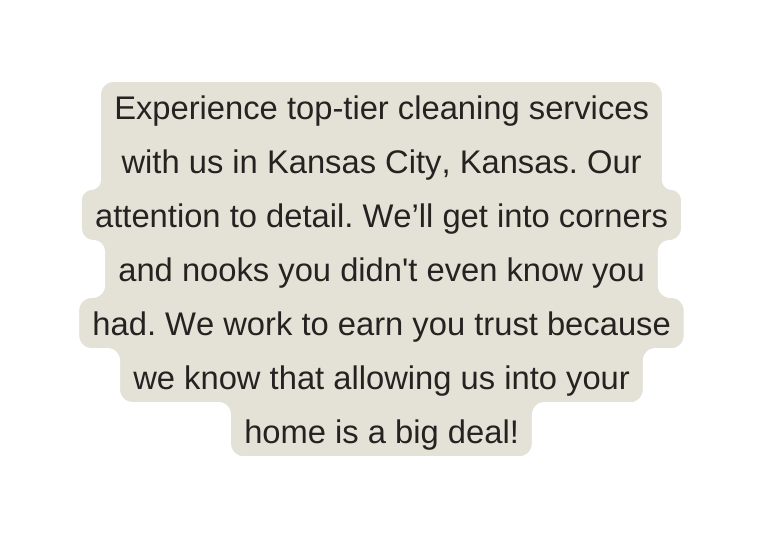 Experience top tier cleaning services with us in Kansas City Kansas Our attention to detail We ll get into corners and nooks you didn t even know you had We work to earn you trust because we know that allowing us into your home is a big deal